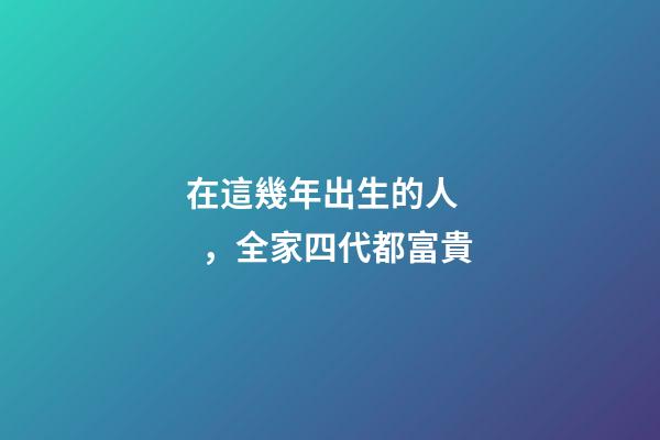 在這幾年出生的人，全家四代都富貴